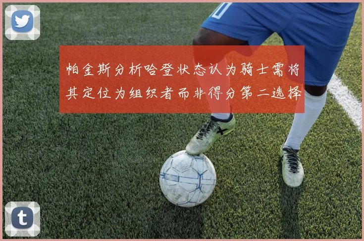 帕金斯分析哈登状态认为骑士需将其定位为组织者而非得分第二选择