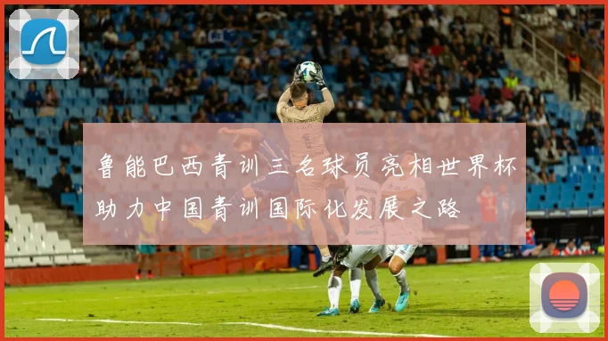 鲁能巴西青训三名球员亮相世界杯助力中国青训国际化发展之路