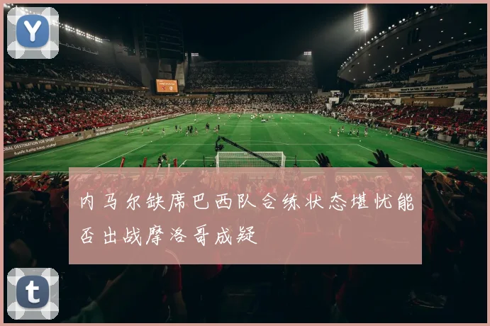 内马尔缺席巴西队合练状态堪忧能否出战摩洛哥成疑