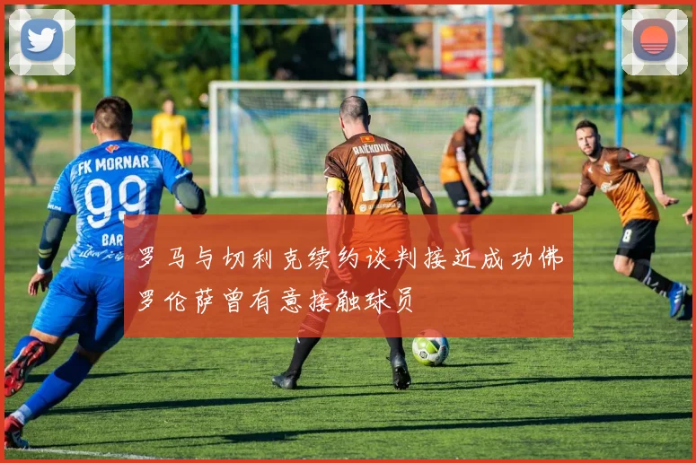 罗马与切利克续约谈判接近成功佛罗伦萨曾有意接触球员