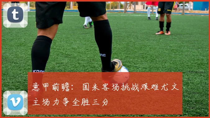 意甲前瞻：国米客场挑战艰难尤文主场力争全胜三分