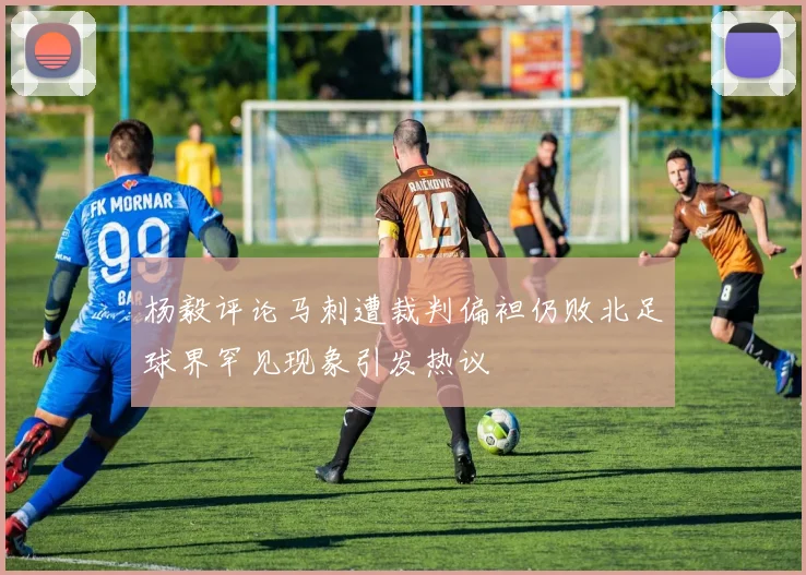 杨毅评论马刺遭裁判偏袒仍败北足球界罕见现象引发热议