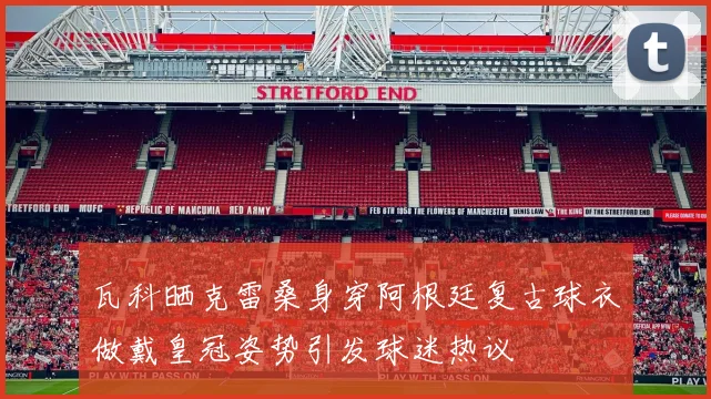 瓦科晒克雷桑身穿阿根廷复古球衣做戴皇冠姿势引发球迷热议
