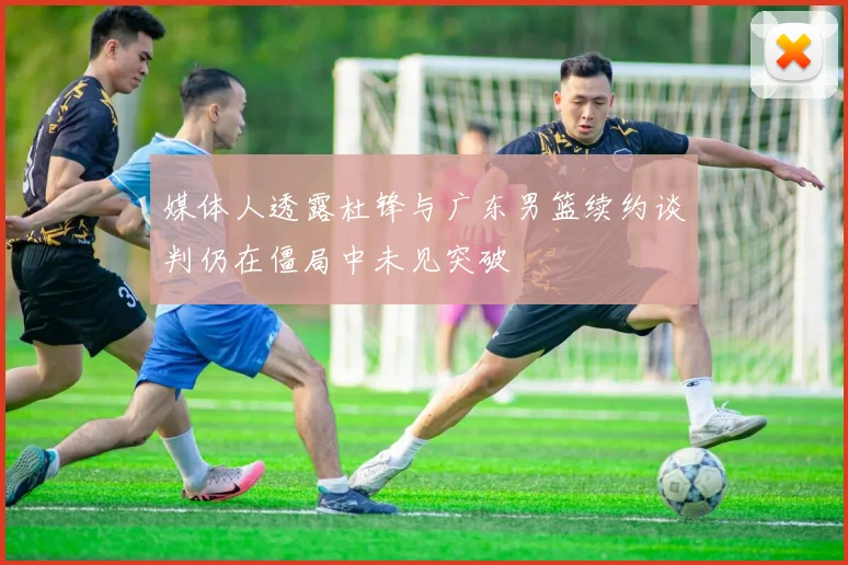 媒体人透露杜锋与广东男篮续约谈判仍在僵局中未见突破