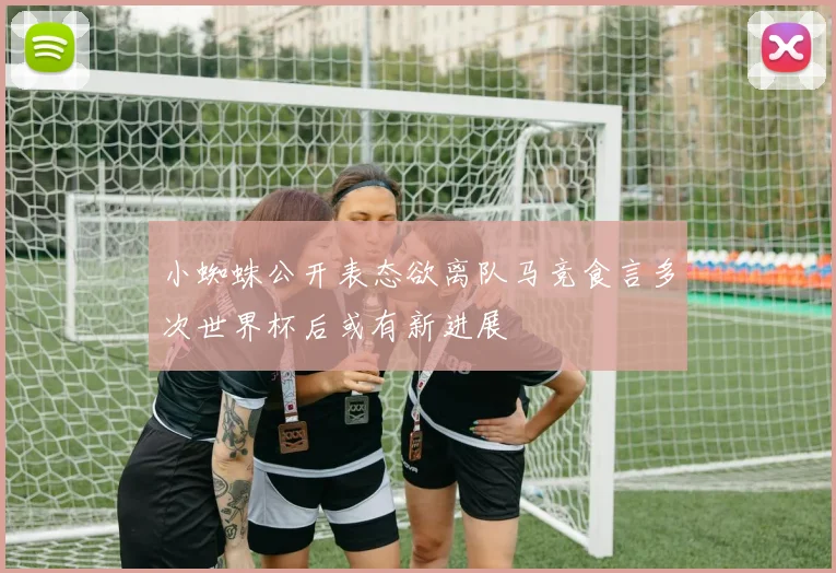 小蜘蛛公开表态欲离队马竞食言多次世界杯后或有新进展