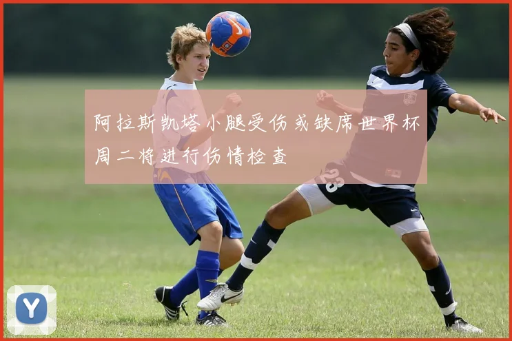 阿拉斯凯塔小腿受伤或缺席世界杯周二将进行伤情检查