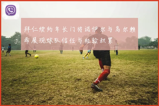 拜仁续约年长门将诺伊尔与乌尔赖希展现球队信任与经验积累