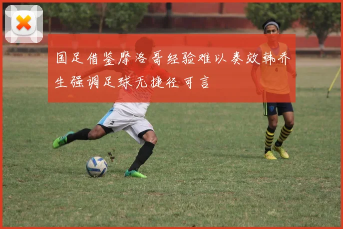 国足借鉴摩洛哥经验难以奏效韩乔生强调足球无捷径可言
