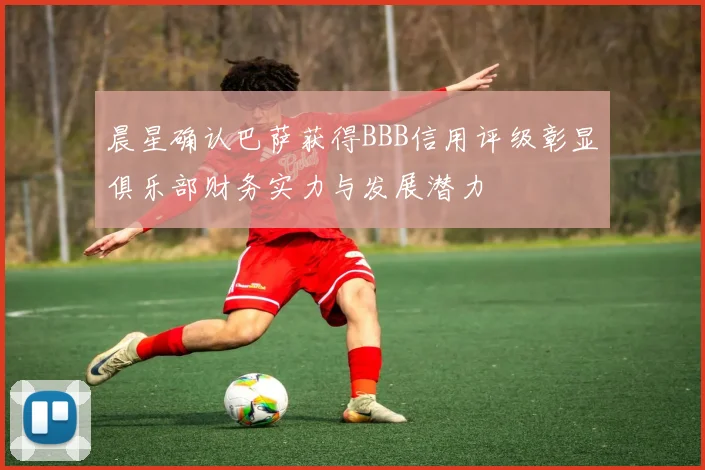 晨星确认巴萨获得BBB信用评级彰显俱乐部财务实力与发展潜力