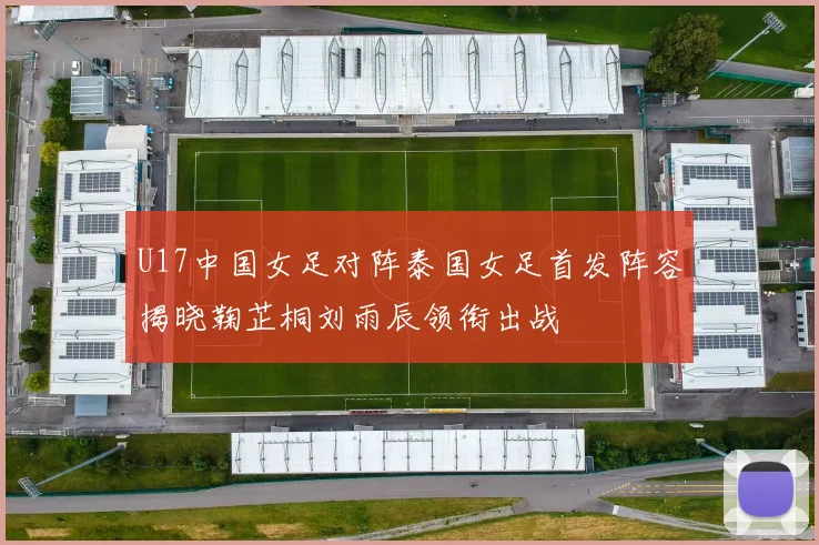 U17中国女足对阵泰国女足首发阵容揭晓鞠芷桐刘雨辰领衔出战