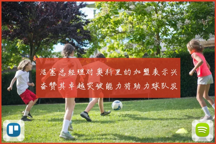 活塞总经理对奥科里的加盟表示兴奋赞其卓越突破能力将助力球队发展