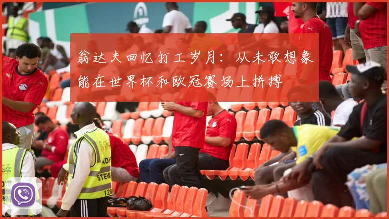 翁达夫回忆打工岁月:从未敢想象能在世界杯和欧冠赛场上拼搏