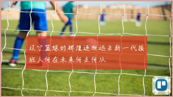辽宁篮球的辉煌逐渐远去新一代接班人何在未来何去何从