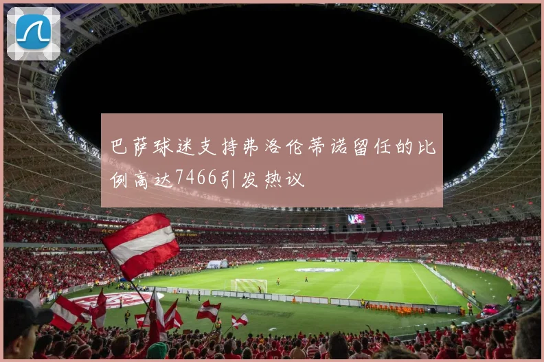 巴萨球迷支持弗洛伦蒂诺留任的比例高达7466引发热议