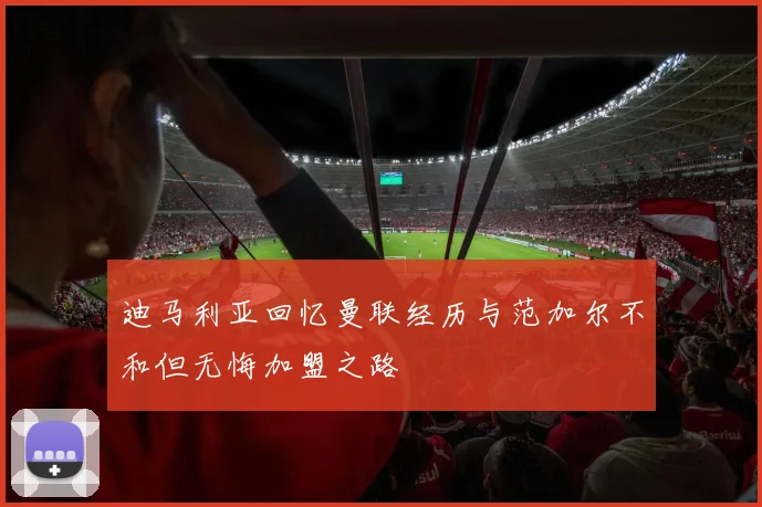 迪马利亚回忆曼联经历与范加尔不和但无悔加盟之路