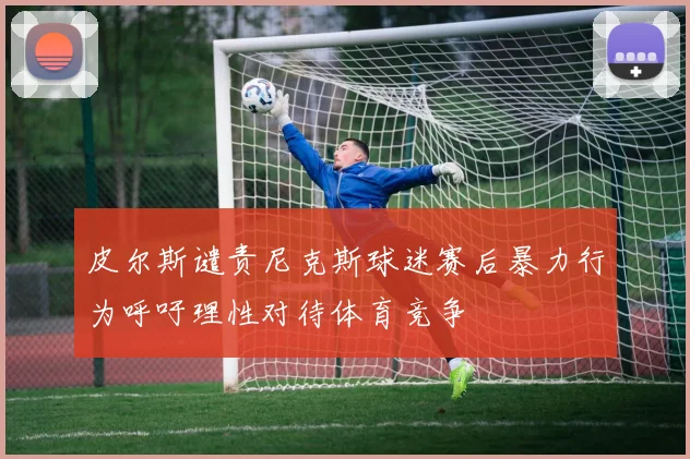 皮尔斯谴责尼克斯球迷赛后暴力行为呼吁理性对待体育竞争