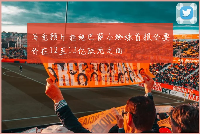马竞预计拒绝巴萨小蜘蛛首报价要价在12至13亿欧元之间