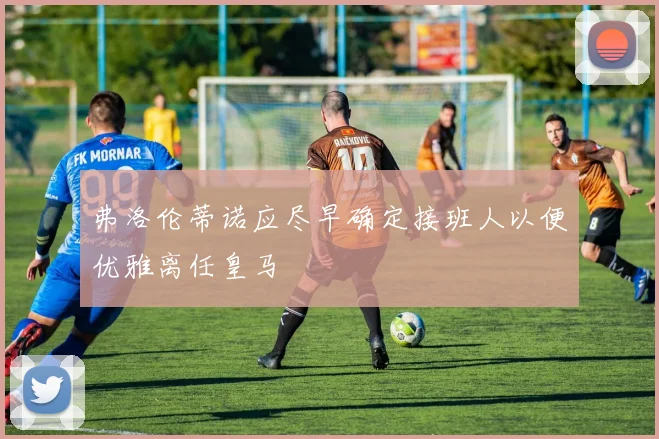 弗洛伦蒂诺应尽早确定接班人以便优雅离任皇马