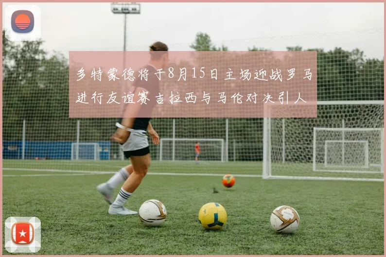 多特蒙德将于8月15日主场迎战罗马进行友谊赛吉拉西与马伦对决引人期待
