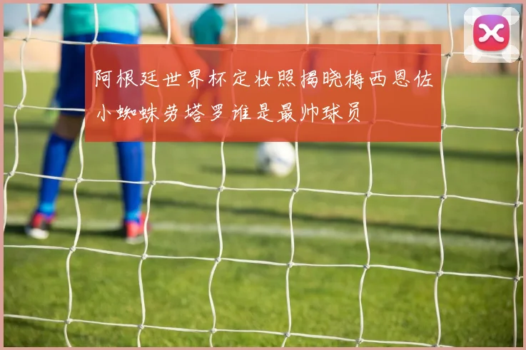 阿根廷世界杯定妆照揭晓梅西恩佐小蜘蛛劳塔罗谁是最帅球员