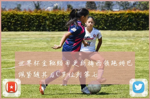 世界杯金靴赔率更新梅西领跑姆巴佩紧随其后C罗位列第七