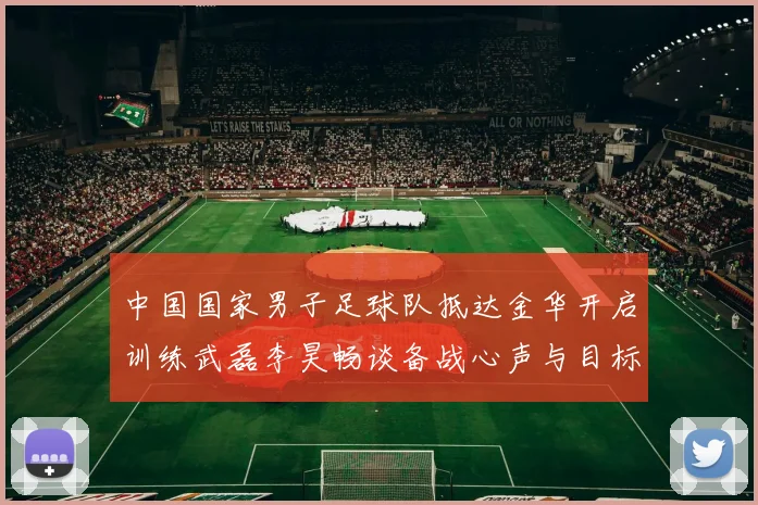中国国家男子足球队抵达金华开启训练武磊李昊畅谈备战心声与目标